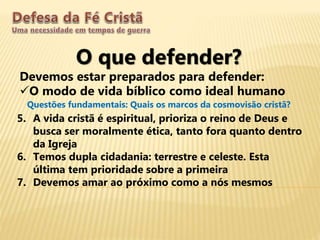 O que defender?
Devemos estar preparados para defender:
O modo de vida bíblico como ideal humano
Questões fundamentais: Quais os marcos da cosmovisão cristã?
5. A vida cristã é espiritual, prioriza o reino de Deus e
busca ser moralmente ética, tanto fora quanto dentro
da Igreja
6. Temos dupla cidadania: terrestre e celeste. Esta
última tem prioridade sobre a primeira
7. Devemos amar ao próximo como a nós mesmos
 