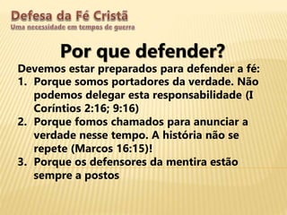 Por que defender?
Devemos estar preparados para defender a fé:
1. Porque somos portadores da verdade. Não
podemos delegar esta responsabilidade (I
Coríntios 2:16; 9:16)
2. Porque fomos chamados para anunciar a
verdade nesse tempo. A história não se
repete (Marcos 16:15)!
3. Porque os defensores da mentira estão
sempre a postos
 