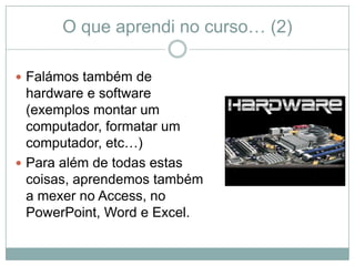 O que aprendi no curso… (2)

 Falámos também de
  hardware e software
  (exemplos montar um
  computador, formatar um
  computador, etc…)
 Para além de todas estas
  coisas, aprendemos também
  a mexer no Access, no
  PowerPoint, Word e Excel.
 