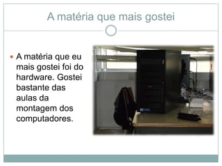 A matéria que mais gostei


 A matéria que eu
 mais gostei foi do
 hardware. Gostei
 bastante das
 aulas da
 montagem dos
 computadores.
 