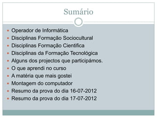 Sumário

 Operador de Informática
 Disciplinas Formação Sociocultural
 Disciplinas Formação Cientifica
 Disciplinas da Formação Tecnológica
 Alguns dos projectos que participámos.
 O que aprendi no curso
 A matéria que mais gostei
 Montagem do computador
 Resumo da prova do dia 16-07-2012
 Resumo da prova do dia 17-07-2012
 