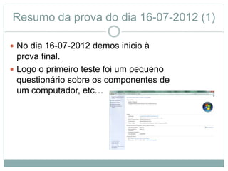 Resumo da prova do dia 16-07-2012 (1)

 No dia 16-07-2012 demos inicio à
  prova final.
 Logo o primeiro teste foi um pequeno
  questionário sobre os componentes de
  um computador, etc…
 