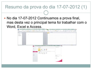 Resumo da prova do dia 17-07-2012 (1)

 No dia 17-07-2012 Continuamos a prova final,
 mas desta vez o principal tema foi trabalhar com o
 Word, Excel e Access.
 