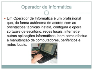 Operador de Informática

 Um Operador de Informática é um profissional
 que, de forma autónoma de acordo com as
 orientações técnicas instala, configura e opera
 software de escritório, redes locais, internet e
 outras aplicações informáticas, bem como efectua
 a manutenção de computadores, periféricos e
 redes locais.
 