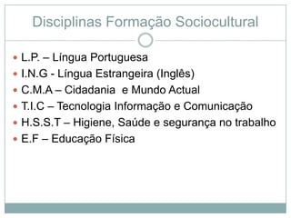 Disciplinas Formação Sociocultural

 L.P. – Língua Portuguesa
 I.N.G - Língua Estrangeira (Inglês)
 C.M.A – Cidadania e Mundo Actual
 T.I.C – Tecnologia Informação e Comunicação
 H.S.S.T – Higiene, Saúde e segurança no trabalho
 E.F – Educação Física
 