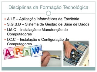 Disciplinas da Formação Tecnológica

 A.I.E – Aplicação Informáticas de Escritório
 S.G.B.D – Sistema de Gestão de Base de Dados
 I.M.C – Instalação e Manutenção de
  Computadores
 I.C.C – Instalação e Configuração de
  Computadores
 