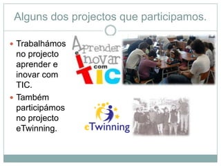 Alguns dos projectos que participamos.

 Trabalhámos
  no projecto
  aprender e
  inovar com
  TIC.
 Também
  participámos
  no projecto
  eTwinning.
 