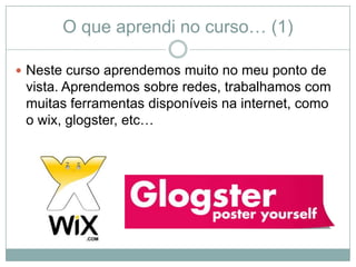 O que aprendi no curso… (1)

 Neste curso aprendemos muito no meu ponto de
 vista. Aprendemos sobre redes, trabalhamos com
 muitas ferramentas disponíveis na internet, como
 o wix, glogster, etc…
 