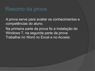 Resumo da prova
A prova serve para avaliar os conhecimentos e
competências do aluno.
Na primeira parte da prova fiz a instalação do
Windows 7, na segunda parte da prova
Trabalhei no Word no Excel e no Access.
 