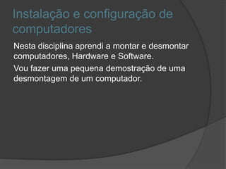 Instalação e configuração de
computadores
Nesta disciplina aprendi a montar e desmontar
computadores, Hardware e Software.
Vou fazer uma pequena demostração de uma
desmontagem de um computador.
 