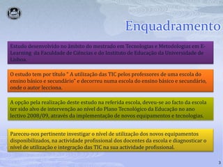 Enquadramento3Estudo desenvolvido no âmbito do mestrado em Tecnologias e Metodologias em E-Learning  da Faculdade de Ciências e do Instituto de Educação da Universidade de Lisboa.O estudo tem por título “ A utilização das TIC pelos professores de uma escola do ensino básico e secundário” e decorreu numa escola do ensino básico e secundário, onde o autor lecciona.A opção pela realização deste estudo na referida escola, deveu-se ao facto da escola ter sido alvo de intervenção ao nível do Plano Tecnológico da Educação no ano lectivo 2008/09, através da implementação de novos equipamentos e tecnologias. Pareceu-nos pertinente investigar o nível de utilização dos novos equipamentos disponibilizados, na actividade profissional dos docentes da escola e diagnosticar o nível de utilização e integração das TIC na sua actividade profissional. 
