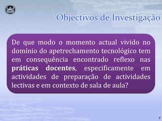 Objectivos de Investigação6De que modo o momento actual vivido no domínio do apetrechamento tecnológico tem em consequência encontrado reflexo nas práticas docentes, especificamente em actividades de preparação de actividades lectivas e em contexto de sala de aula?