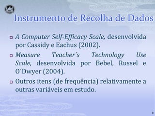 Instrumento de Recolha de Dados9A ComputerSelf-EfficacyScale, desenvolvida por Cassidy e Eachus (2002).MeasureTeacher´sTechnology Use Scale, desenvolvida por Bebel, Russel e O´Dwyer (2004).Outros itens (de frequência) relativamente a outras variáveis em estudo.