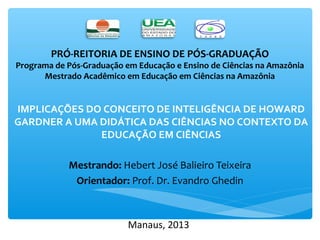 PRÓ-REITORIA DE ENSINO DE PÓS-GRADUAÇÃO 
Programa de Pós-Graduação em Educação e Ensino de Ciências na Amazônia 
Mestrado Acadêmico em Educação em Ciências na Amazônia 
IMPLICAÇÕES DO CONCEITO DE INTELIGÊNCIA DE HOWARD 
GARDNER A UMA DIDÁTICA DAS CIÊNCIAS NO CONTEXTO DA 
EDUCAÇÃO EM CIÊNCIAS 
Mestrando: Hebert José Balieiro Teixeira 
Orientador: Prof. Dr. Evandro Ghedin 
Manaus, 2013 
 