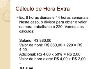 Cálculo de Hora Extra
   Ex: 8 horas diárias e 44 horas semanais.
    Neste caso, o divisor para obter o valor
    da hora trabalhada é 220. Vamos aos
    cálculos:

    Salário: R$ 880,00
    Valor da hora: R$ 880,00 ÷ 220 = R$
    4,00
    Adicional: R$ 4,00 x 50% = R$ 2,00
    Valor da hora extra: R$ 4,00 + R$ 2,00
    =
 
