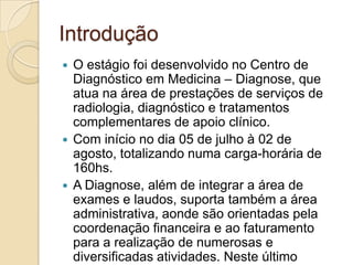 Introdução
 O estágio foi desenvolvido no Centro de
  Diagnóstico em Medicina – Diagnose, que
  atua na área de prestações de serviços de
  radiologia, diagnóstico e tratamentos
  complementares de apoio clínico.
 Com início no dia 05 de julho à 02 de
  agosto, totalizando numa carga-horária de
  160hs.
 A Diagnose, além de integrar a área de
  exames e laudos, suporta também a área
  administrativa, aonde são orientadas pela
  coordenação financeira e ao faturamento
  para a realização de numerosas e
  diversificadas atividades. Neste último
 