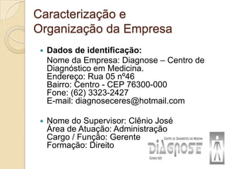 Caracterização e
Organização da Empresa
    Dados de identificação:
     Nome da Empresa: Diagnose – Centro de
     Diagnóstico em Medicina.
     Endereço: Rua 05 nº46
     Bairro: Centro - CEP 76300-000
     Fone: (62) 3323-2427
     E-mail: diagnoseceres@hotmail.com

    Nome do Supervisor: Clênio José
     Área de Atuação: Administração
     Cargo / Função: Gerente
     Formação: Direito
 