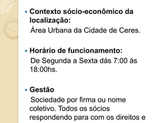    Contexto sócio-econômico da
    localização:
    Área Urbana da Cidade de Ceres.

   Horário de funcionamento:
    De Segunda a Sexta dás 7:00 ás
    18:00hs.

   Gestão
    Sociedade por firma ou nome
    coletivo. Todos os sócios
    respondendo para com os direitos e
 