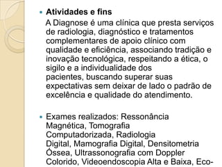    Atividades e fins
    A Diagnose é uma clínica que presta serviços
    de radiologia, diagnóstico e tratamentos
    complementares de apoio clínico com
    qualidade e eficiência, associando tradição e
    inovação tecnológica, respeitando a ética, o
    sigilo e a individualidade dos
    pacientes, buscando superar suas
    expectativas sem deixar de lado o padrão de
    excelência e qualidade do atendimento.

   Exames realizados: Ressonância
    Magnética, Tomografia
    Computadorizada, Radiologia
    Digital, Mamografia Digital, Densitometria
    Óssea, Ultrassonografia com Doppler
    Colorido, Videoendoscopia Alta e Baixa, Eco-
 