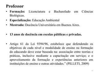 Professor
• Formação: Licenciatura e Bacharelado em Ciências
Biológicas.
• Especialização: Educação Ambiental
• Mestrado: Docência Universitária em Buenos Aires.
• 13 anos de docência em escolas públicas e privadas.
• Artigo 61 da Lei 9394/96, estabelece que defendendo os
objetivos de cada nível e modalidade de ensino na formação
do educando deve estar baseada na: associação entre teorias e
práticas, inclusive mediante a capacitação em serviço; e o
aproveitamento da formação e experiências anteriores em
instituições de ensino e outras atividades.” (PILLETI, 2009)
15
 