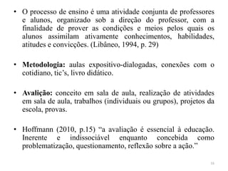 • O processo de ensino é uma atividade conjunta de professores
e alunos, organizado sob a direção do professor, com a
finalidade de prover as condições e meios pelos quais os
alunos assimilam ativamente conhecimentos, habilidades,
atitudes e convicções. (Libâneo, 1994, p. 29)
• Metodologia: aulas expositivo-dialogadas, conexões com o
cotidiano, tic’s, livro didático.
• Avalição: conceito em sala de aula, realização de atividades
em sala de aula, trabalhos (individuais ou grupos), projetos da
escola, provas.
• Hoffmann (2010, p.15) “a avaliação é essencial à educação.
Inerente e indissociável enquanto concebida como
problematização, questionamento, reflexão sobre a ação.”
16
 