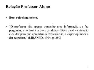 Relação Professor-Aluno
• Bom relacionamento.
• “O professor não apenas transmite uma informação ou faz
perguntas, mas também ouve os alunos. Deve dar-lhes atenção
e cuidar para que aprendam a expressar-se, a expor opiniões e
dar respostar.” (LIBÂNEO, 1994, p. 250)
18
 