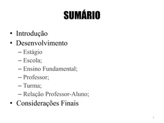 SUMÁRIO
• Introdução
• Desenvolvimento
– Estágio
– Escola;
– Ensino Fundamental;
– Professor;
– Turma;
– Relação Professor-Aluno;
• Considerações Finais
2
 
