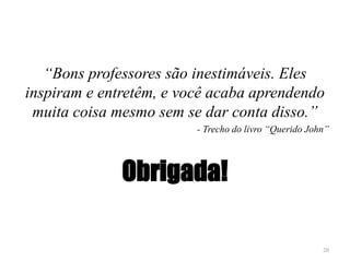 “Bons professores são inestimáveis. Eles
inspiram e entretêm, e você acaba aprendendo
muita coisa mesmo sem se dar conta disso.”
- Trecho do livro “Querido John”
Obrigada!
20
 