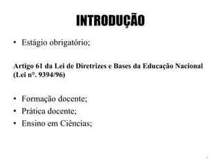 INTRODUÇÃO
• Estágio obrigatório;
Artigo 61 da Lei de Diretrizes e Bases da Educação Nacional
(Lei n°. 9394/96)
• Formação docente;
• Prática docente;
• Ensino em Ciências;
3
 