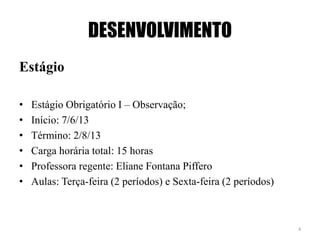 DESENVOLVIMENTO
Estágio
• Estágio Obrigatório I – Observação;
• Início: 7/6/13
• Término: 2/8/13
• Carga horária total: 15 horas
• Professora regente: Eliane Fontana Piffero
• Aulas: Terça-feira (2 períodos) e Sexta-feira (2 períodos)
4
 