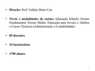 • Direção: Prof: Valdoir Dutra Lira
• Níveis e modalidades de ensino: Educação Infantil, Ensino
Fundamental, Ensino Médio, Educação para Jovens e Adultos
e Cursos Técnicos (Administração e Contabilidade).
• 85 docentes
• 24 funcionários
• 1700 alunos
6
 