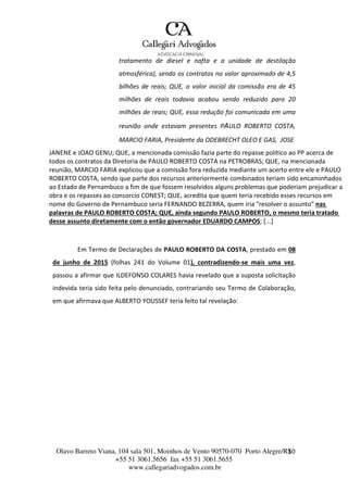Olavo Barreto Viana, 104 sala 501, Moinhos de Vento 90570-070
+55 51 3061.5656 fax +55 51 3061.5655
www.callegariadvogados.com.br
Porto Alegre/R1S0
tratamento de diesel e nafta e a unidade de destilação
atmosférica), sendo os contratos no valor aproximado de 4,5
bilhões de reais; QUE, o valor inicial da comissão era de 45
milhões de reais todavia acabou sendo reduzido para 20
milhões de reais; QUE, essa redução foi comunicada em uma
reunião onde estavam presentes PAULO ROBERTO COSTA,
MARCIO FARIA, Presidente da ODEBRECHT OLEO E GAS, JOSE
JANENE e JOAO GENU; QUE, a mencionada comissão fazia parte do repasse politico ao PP acerca de
todos os contratos da Diretoria de PAULO ROBERTO COSTA na PETROBRAS; QUE, na mencionada
reunião, MARCIO FARIA explicou que a comissão fora reduzida mediante um acerto entre ele e PAULO
ROBERTO COSTA, sendo que parte dos recursos anteriormente combinados teriam sido encaminhados
ao Estado de Pernambuco a fim de que fossem resolvidos alguns problemas que poderiam prejudicar a
obra e os repasses ao consorcio CONEST; QUE, acredita que quem teria recebido esses recursos em
nome do Governo de Pernambuco seria FERNANDO BEZERRA, quem iria "resolver o assunto" nas
palavras de PAULO ROBERTO COSTA; QUE, ainda segundo PAULO ROBERTO, o mesmo teria tratado
desse assunto diretamente com o então governador EDUARDO CAMPOS; [...]
Em Termo de Declarações de PAULO ROBERTO DA COSTA, prestado em 08
de junho de 2015 (folhas 241 do Volume 01), contradizendo---se mais uma vez,
passou a afirmar que ILDEFONSO COLARES havia revelado que a suposta solicitação
indevida teria sido feita pelo denunciado, contrariando seu Termo de Colaboração,
em que afirmava que ALBERTO YOUSSEF teria feito tal revelação:
 
