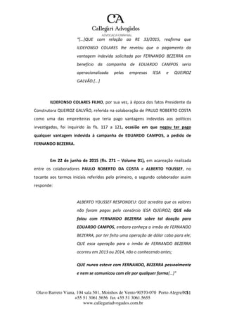 Olavo Barreto Viana, 104 sala 501, Moinhos de Vento 90570-070
+55 51 3061.5656 fax +55 51 3061.5655
www.callegariadvogados.com.br
Porto Alegre/R1S1
“[...]QUE com relação ao RE 33/2015, reafirma que
ILDEFONSO COLARES lhe revelou que o pagamento da
vantagem indevida solicitada por FERNANDO BEZERRA em
benefício da campanha de EDUARDO CAMPOS seria
operacionalizada pelas empresas lESA e QUEIROZ
GALVÃO.[...]
ILDEFONSO COLARES FILHO, por sua vez, à época dos fatos Presidente da
Construtora QUEIROZ GALVÃO, referida na colaboração de PAULO ROBERTO COSTA
como uma das empreiteiras que teria pago vantagens indevidas aos políticos
investigados, foi inquirido às fls. 117 a 121, ocasião em que negou ter pago
qualquer vantagem indevida à campanha de EDUARDO CAMPOS, a pedido de
FERNANDO BEZERRA.
Em 22 de junho de 2015 (fls. 271 – Volume 01), em acareação realizada
entre os colaboradores PAULO ROBERTO DA COSTA e ALBERTO YOUSSEF, no
tocante aos termos iniciais referidos pelo primeiro, o segundo colaborador assim
responde:
ALBERTO YOUSSEF RESPONDEU: QUE acredita que os valores
não foram pagos pelo consórcio lESA QUEIROZ; QUE não
falou com FERNANDO BEZERRA sobre tal doação para
EDUARDO CAMPOS, embora conheça o irmão de FERNANDO
BEZERRA, por ter feito uma operação de dólar cabo para ele;
QUE essa operação para o irmão de FERNANDO BEZERRA
ocorreu em 2013 ou 2014, não o conhecendo antes;
QUE nunca esteve com FERNANDO, BEZERRA pessoalmente
e nem se comunicou com ele por qualquer forma[…]”
 