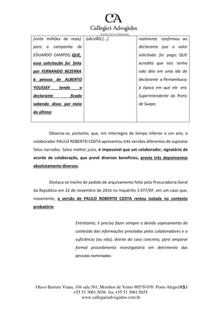 Olavo Barreto Viana, 104 sala 501, Moinhos de Vento 90570-070
+55 51 3061.5656 fax +55 51 3061.5655
www.callegariadvogados.com.br
Porto Alegre/R1S3
(vinte milhões de reais) GALVÃO.[...] realmente confirmou ao
para a campanha de declarante que o valor
EDUARDO CAMPOS; QUE, solicitado foi pago; QUE
essa solicitação foi feita acredita que isto tenha
por FERNANDO BEZERRA sido dito em uma ida do
à pessoa de ALBERTO declarante a Pernambuco;
YOUSSEF tendo o à época em que ele era
declarante ficado Superintendente do Porto
sabendo disso por meio de Suape;
do último;
Observa---se, portanto, que, em interregno de tempo inferior a um ano, o
colaborador PAULO ROBERTO COSTA apresentou três versões diferentes de supostos
fatos narrados. Salvo melhor juízo, é impossível que um colaborador, signatário de
acordo de colaboração, que prevê diversos benefícios, preste três depoimentos
absolutamente diversos.
Destaca---se trecho de pedido de arquivamento feito pela Procuradoria---Geral
da República em 22 de novembro de 2016 no Inquérito 3.977/DF, em um caso que,
novamente, a versão de PAULO ROBERTO COSTA restou isolada no contexto
probatório:
Entretanto, é preciso fazer sempre o devido sopesamento do
conteúdo das informações prestadas pelos colaboradores e a
suficiência (ou não), diante do caso concreto, para amparar
formal procedimento investigatório em detrimento das
pessoas nominadas.
 