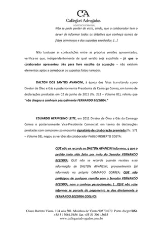 Olavo Barreto Viana, 104 sala 501, Moinhos de Vento 90570-070
+55 51 3061.5656 fax +55 51 3061.5655
www.callegariadvogados.com.br
Porto Alegre/R1S4
Não se pode perder de vista, ainda, que o colaborador tem o
dever de informar todos os detalhes que conheça acerca de
fatos criminosos e dos supostos envolvidos. [...]
Não bastasse as contradições entre as próprias versões apresentadas,
verifica---se que, independentemente de qual versão seja escolhida – já que o
colaborador apresentou três para livre escolha da acusação – não existem
elementos aptos a corroborar os supostos fatos narrados.
DALTON DOS SANTOS AVANCINI, à época dos fatos transitando como
Diretor de Óleo e Gás e posteriormente Presidente da Camargo Correa, em termo de
declarações prestadas em 02 de junho de 2015 (fls. 232 – Volume 01), referiu que
“não chegou a conhecer pessoalmente FERNANDO BEZERRA.”
EDUARDO HERMELINO LEITE, em 2011 Diretor de Óleo e Gás da Camargo
Correa e posteriormente Vice---Presidente Comercial, em termo de declarações
prestadas com compromisso enquanto signatário de colaboração premiada (fls. 571
– Volume 03), negou as versões do colaborador PAULO ROBERTO COSTA:
QUE não se recorda se DALTON AVANCINI informou, q que o
pedido teria sido feito por meio do Senador FERNANDO
BEZERRA; QUE não se recorda quando recebeu essa
informação de DALTON AVANCINI, provavelmente foi
informado na própria CAMARGO CORREA; QUE não
participou de qualquer reunião com o Senador FERNANDO
BEZERRA, nem o conhece pessoalmente; [...]QUE não sabe
informar se parcela do pagamento se deu diretamente a
FERNANDO BEZERRA COELHO;
 