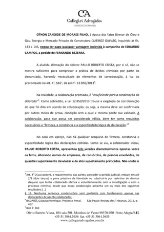 Olavo Barreto Viana, 104 sala 501, Moinhos de Vento 90570-070
+55 51 3061.5656 fax +55 51 3061.5655
www.callegariadvogados.com.br
Porto Alegre/R1S5
OTHON ZANOIDE DE MORAES FILHO, à época dos fatos Diretor de Óleo e
Gás, Energia e Mercado Privado da Construtora QUEIROZ GALVÃO, inquirido às fls.
143 a 146, negou ter pago qualquer vantagem indevida à campanha de EDUARDO
CAMPOS, a pedido de FERNANDO BEZERRA.
A aludida afirmação do delator PAULO ROBERTO COSTA, por si só, não se
mostra suficiente para comprovar a prática de delitos criminais por parte do
denunciado, havendo necessidade de elementos de corroboração, à luz do
preconizado no art. 4°, §16°, da Lei n°. 12.850/20133
.
Na realidade, a colaboração premiada, é “insuficiente para a condenação do
delatado”4
. Como sobredito, a Lei 12.850/2013 trouxe a exigência de corroboração
do que foi dito em acordo de colaboração, ou seja, a mesma deve ser confirmada
por outros meios de prova, condição sem a qual a mesma perde sua validade. A
colaboração, para que possa ser considerada válida, deve ter como requisitos
necessários a “firmeza, a constância e a especificidade lógica da declaração.”5
No caso em apreço, não há qualquer resquício de firmeza, constância e
especificidade lógica das declarações colhidas. Como se viu, o colaborador inicial,
PAULO ROBERTO COSTA, apresentou três versões diametralmente opostas sobre
os fatos, alterando nomes de empresas, de consórcios, de pessoas envolvidas, de
quantias supostamente desviadas e de atos supostamente praticados. Não soube o
3
Art. 4o
O juiz poderá, a requerimento das partes, conceder o perdão judicial, reduzir em até
2/3 (dois terços) a pena privativa de liberdade ou substituí---la por restritiva de direitos
daquele que tenha colaborado efetiva e voluntariamente com a investigação e com o
processo criminal, desde que dessa colaboração advenha um ou mais dos seguintes
resultados:[...]
§ 16. Nenhuma sentença condenatória será proferida com fundamento apenas nas
declarações de agente colaborador.
4
BADARÓ, Gustavo Henrique. Processo Penal. São Paulo: Revista dos Tribunais, 2016, p.
462.
5
Ibid. P. 463
 