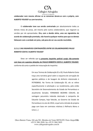 Olavo Barreto Viana, 104 sala 501, Moinhos de Vento 90570-070
+55 51 3061.5656 fax +55 51 3061.5655
www.callegariadvogados.com.br
Porto Alegre/R1S6
colaborador nem mesmo afirmar se as conversas deram---se com o próprio, com
ALBERTO YOUSSEF ou com terceiros.
O colaborador teve sua versão contrariada por absolutamente todos os
demais meios de prova, até mesmo pelo outros colaboradores, que negaram as
versões por ele apresentadas. Ora, com a devida vênia, uma vez signatários de
acordo de colaboração premiada, não haveria qualquer motivo para que os demais
faltassem com a verdade em juízo, sob pena de ver seu acordo rescindido.
2.2.1.2. DAS INSANÁVEIS CONTRADICÕES ENTRE OS COLABORADORES PAULO
ROBERTO COSTA E ALBERTO YOUSSEF
Deve ser referido que o presente inquérito policial surgiu tão---somente
com base em supostas delações de PAULO ROBERTO COSTA E ALBERTO YOUSSEF,
conforme dá conta o pedido de instauração do Inquérito:
Em seus Termos de Colaboração 01 e 02, Paulo Roberto Costa
traça uma narrativa geral sobre o esquema de corrupção de
agentes públicos e de lavagem de dinheiro relacionado à
PETROBRAS. No Termo de Colaboração 05, ele se refere
especificamente à solicitação e ao recebimento, pelo então
Secretário de Desenvolvimento do Estado de Pernambuco e
atualmente Senador, FERNANDO BEZERRA COELHO, de
vantagem pecuniária indevida destinada à campanha de
Eduardo Campos, hoje falecido, ao Governo do Estado de
Pernambuco no ano de 2010, a qual seria retirada de propina
paga com base em contratos relativos à Refinaria Abreu e
Lima [...]
 