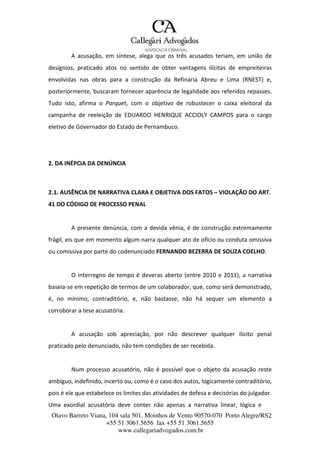 Olavo Barreto Viana, 104 sala 501, Moinhos de Vento 90570-070
+55 51 3061.5656 fax +55 51 3061.5655
www.callegariadvogados.com.br
Porto Alegre/RS2
A acusação, em síntese, alega que os três acusados teriam, em união de
desígnios, praticado atos no sentido de obter vantagens ilícitas de empreiteiras
envolvidas nas obras para a construção da Refinaria Abreu e Lima (RNEST) e,
posteriormente, buscaram fornecer aparência de legalidade aos referidos repasses.
Tudo isto, afirma o Parquet, com o objetivo de robustecer o caixa eleitoral da
campanha de reeleição de EDUARDO HENRIQUE ACCIOLY CAMPOS para o cargo
eletivo de Governador do Estado de Pernambuco.
2. DA INÉPCIA DA DENÚNCIA
2.1. AUSÊNCIA DE NARRATIVA CLARA E OBJETIVA DOS FATOS – VIOLAÇÃO DO ART.
41 DO CÓDIGO DE PROCESSO PENAL
A presente denúncia, com a devida vênia, é de construção extremamente
frágil, eis que em momento algum narra qualquer ato de ofício ou conduta omissiva
ou comissiva por parte do codenunciado FERNANDO BEZERRA DE SOUZA COELHO.
O interregno de tempo é deveras aberto (entre 2010 e 2011), a narrativa
baseia---se em repetição de termos de um colaborador, que, como será demonstrado,
é, no mínimo, contraditório, e, não bastasse, não há sequer um elemento a
corroborar a tese acusatória.
A acusação sob apreciação, por não descrever qualquer ilícito penal
praticado pelo denunciado, não tem condições de ser recebida.
Num processo acusatório, não é possível que o objeto da acusação reste
ambíguo, indefinido, incerto ou, como é o caso dos autos, logicamente contraditório,
pois é ele que estabelece os limites das atividades de defesa e decisórias do julgador.
Uma exordial acusatória deve conter não apenas a narrativa linear, lógica e
 