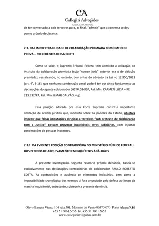 Olavo Barreto Viana, 104 sala 501, Moinhos de Vento 90570-070
+55 51 3061.5656 fax +55 51 3061.5655
www.callegariadvogados.com.br
Porto Alegre/R2S0
de ter conversado a dois terceiros para, ao final, “admitir” que a conversa se deu
com o próprio declarante.
2.3. DAS IMPRESTRABILIDADE DE COLABORAÇÃO PREMIADA COMO MEIO DE
PROVA – PRECEDENTES DESSA CORTE
Como se sabe, o Supremo Tribunal Federal tem admitido a utilização do
instituto da colaboração premiada (cujo “nomen juris” anterior era o de delação
premiada), ressalvando, no entanto, bem antes do advento da Lei no 12.850/2013
(art. 4o
, § 16), que nenhuma condenação penal poderá ter por único fundamento as
declarações do agente colaborador (HC 94.034/SP, Rel. Min. CÁRMEN LÚCIA – RE
213.937/PA, Rel. Min. ILMAR GALVÃO, v.g.).
Essa posição adotada por essa Corte Suprema constitui importante
limitação de ordem jurídica que, incidindo sobre os poderes do Estado, objetiva
impedir que falsas imputações dirigidas a terceiros “sob pretexto de colaboração
com a Justiça” possam provocar inaceitáveis erros judiciários, com injustas
condenações de pessoas inocentes.
2.3.1. DA EVIDENTE POSIÇÃO CONTRADITÓRIA DO MINISTÉRIO PÚBLICO FEDERAL:
DOS PEDIDOS DE ARQUIVAMENTO EM INQUÉRITOS ANÁLOGOS
A presente investigação, segundo relatório própria denúncia, baseia---se
exclusivamente nas declarações contraditórias do colaborador PAULO ROBERTO
COSTA. As contradições e ausência de elementos indiciários, bem como a
impossibilidade cronológica dos eventos já fora anunciado pela defesa ao longo da
marcha inquisitorial, entretanto, sobreveio a presente denúncia.
 