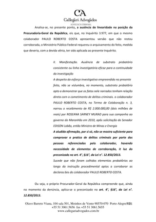 Olavo Barreto Viana, 104 sala 501, Moinhos de Vento 90570-070
+55 51 3061.5656 fax +55 51 3061.5655
www.callegariadvogados.com.br
Porto Alegre/R2S1
Analisa---se, no presente ponto, a ausência de linearidade na posição da
Procuradoria---Geral da República, eis que, no Inquérito 3.977, em que o mesmo
colaborador PAULO ROBERTO COSTA apresentou versão que não restou
corroborada, o Ministério Público Federal requereu o arquivamento do feito, medida
que deveria, com a devida vênia, ter sido aplicada ao presente Inquérito.
II. Manifestação. Ausência de substrato probatório
consistente ou linha investigatória eficaz para a continuidade
da investigação
A despeito do esforço investigativo empreendido no presente
feito, não se vislumbra, no momento, substrato probat6rio
apto a demonstrar que os fatos nele narrados tenham relação
direta corn o cometimento de delitos criminais. o colaborador
PAULO ROBERTO COSTA, no Termo de Colaboração n. 3,
narrou o recebimento de R$ 2.000.000,00 (dois milhões de
reais) por ROSEANA SARNEY MURAD para sua campanha ao
governo do Maranhão em 2010, ap6s solicitação do Senador
EDISON Lobão, então Ministro de Minas e Energia
A aludida afirmação, por si só, não se mostra suficiente para
comprovar a pratica de delitos criminais por parte das
pessoas referenciadas pelo colaborador, havendo
necessidade de elementos de corroboração, it luz do
preconizado no art. 4°, §16°, da Lei n°. 12.850/2013.
Sucede que não foram colhidos elementos probat6rios ao
longo da instrução procedimental aptos a corroborar as
declaras:6es do colaborador PAULO ROBERTO COSTA.
Ou seja, o próprio Procurador---Geral da República compreende que, ainda
no momento da denúncia, aplica---se o preconizado no art. 4°, §16°, da Lei n°.
12.850/2013.
 