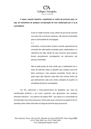 Olavo Barreto Viana, 104 sala 501, Moinhos de Vento 90570-070
+55 51 3061.5656 fax +55 51 3061.5655
www.callegariadvogados.com.br
Porto Alegre/R2S2
E segue, naquele inquérito, respaldando as razões da presente peça, ou
seja, da inexistência de qualquer corroboração de uma colaboração por si só já
contraditória:
O que se impõe assentar é que, diante do que há de concreto
nos autos até o presente momento, não haveria sustentação
para a continuidade da investigação.
[...]
Entretanto, é preciso fazer sempre o devido sopesamento do
conteúdo das informações prestadas pelos colaboradores e a
suficiência (ou não), diante do caso concreto, para amparar
formal procedimento investigatório em detrimento das
pessoas nominadas.
Não se pode perder de vista, ainda, que o colaborador tem o
dever de informar todos os detalhes que conheça acerca de
fatos criminosos e dos supostos envolvidos. Porem não se
pode exigir dele informar nada além dos estritos limites do
que efetivamente sabe e/ou tenha condições de auxiliar na
elucidação de futuras investigações.
Por fim, demonstra a Procuradoria---Geral da República, por meio de
manifestação pretérita e em outro inquérito, mas igualmente sem qualquer
elemento indiciário – nas palavras da própria PGR – que aplica---se a necessidade de
corroboração nessa fase processual, motivo pelo qual a presente acusação há de ser
rejeitada, pelas razões elencadas ao longo da presente peça processual.
 
