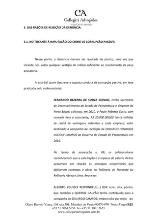 Olavo Barreto Viana, 104 sala 501, Moinhos de Vento 90570-070
+55 51 3061.5656 fax +55 51 3061.5655
www.callegariadvogados.com.br
Porto Alegre/R2S3
3. DAS RAZÕES DE REJEIÇÃO DA DENÚNCIA:
3.1. NO TOCANTE À IMPUTAÇÃO DO CRIME DE CORRUPÇÃO PASSIVA
Nesse ponto, a denúncia merece ser rejeitada de pronto, uma vez que
inexiste nos autos qualquer vestígio de indício suficiente ao recebimento da peça
acusatória.
A exordial assim descreve a suposta conduta de corrupção passiva, em tese
praticada pelo codenunciado:
FERNANDO BEZERRA DE SOUZA COELHO, então Secretário
de Desenvolvimento do Estado de Pernambuco e dirigente do
Porto Suape, solicitou, em 2010, a Paulo Roberto Costa, com
vontade livre e consciente, R$ 20.000.000,00 (vinte milhões
de reais) de vantagens indevidas a cada empresa, valor
destinado à campanha de reeleição de EDUARDO HENRIQUE
ACCIOLY CAMPOS ao Governo do Estado de Pernambuco em
2010.
No termo de acareação n. 08, os colaboradores
reconheceram que a solicitação e o repasse de valores ilícitos
ocorreram em relação às principais empreiteiras que
obtiveram contratos e obras na Refinaria do Nordeste ou
Refinaria Abreu e Lima. Anote---se:
ALBERTO YOUSSEF RESPONDEU:(...) QUE acre--- dita, porém,
que também a QUEIROZ GALVÃO tenha contribuído para a
campanha de EDUARDO CAMPOS; embora não por meio do
 