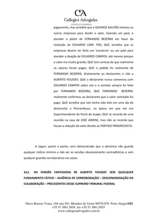 Olavo Barreto Viana, 104 sala 501, Moinhos de Vento 90570-070
+55 51 3061.5656 fax +55 51 3061.5655
www.callegariadvogados.com.br
Porto Alegre/R2S5
pagamento, mas acredita que a QUEIROZ GALVÃO chamou as
outras empresas para dividir o valor, fazendo um pool, e
atender o pleito de FERNANDO BEZERRA em favor da
reeleição de EDUARDO CAM--- POS; QUE acredita que as
empresas devem ter feito um 'consórcio' ou um pool para
atender a doação de EDUARDO CAMPOS, até mesmo porque
o valor era muito grande; QUE tem certeza de que realmente
os valores foram pagos; QUE o pedido foi realmente de
FERNANDO BEZERRA, diretamente ao declarante; e não a
ALBERTO YOUSSEF; QUE o declarante nunca conversou com
EDUARDO CAMPOS sobre isto e o contato sempre foi feito
por FERNANDO BEZERRA; QUE FERNANDO BEZERRA
realmente confirmou ao declarante que o valor solicitado foi
pago; QUE acredita que isto tenha sido dito em uma ida do
declarante a Pernambuco, na época em que ele era
Superintendente do Porto de Suape; QUE se recorda de uma
reunião na casa de JOSÉ JANENE, mas não se recorda que
houve a redução do valor devido ao PARTIDO PROGRESSISTA.
A seguir, ponto a ponto, será demonstrado que a denúncia não guarda
qualquer indício mínimo a não ser as versões absolutamente contraditórias e sem
qualquer guarida corroborativa nos autos.
3.1.1. DA VERSÃO FANTASIOSA DE ALBERTO YOUSSEF SEM QUALQUER
FUNDAMENTO FÁTICO – AUSÊNCIA DE CORROBORAÇÃO – DESCONSIDERAÇÃO DA
COLABORAÇÃO – PRECEDENTES DESSE SUPREMO TRIBUNAL FEDERAL
 