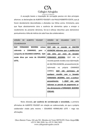 Olavo Barreto Viana, 104 sala 501, Moinhos de Vento 90570-070
+55 51 3061.5656 fax +55 51 3061.5655
www.callegariadvogados.com.br
Porto Alegre/R2S6
A acusação baseia a imputação de corrupção passiva em dois principais
alicerces: as declarações de ALBERTO YOUSSEF e de PAULO ROBERTO COSTA, que já
foram devidamente descreditadas e afastadas nas folhas acima. Entretanto, para
que fique absolutamente clara a ausência de elementos aptos a ensejar o
recebimento da presente denúncia, far---se---á esforço descritivo para demonstrar
pontualmente a falta de indícios de cada frase dos colaboradores:
VERSÃO DE ALBERTO YOUSSEF ---
COLABORADOR
VERSÃO DE EDUARDO LEITE ---
COLABORADOR
QUE FERNANDO BEZERRA estava QUE não se recorda se DALTON
cobrando a CAMARGO, para a AVANCINI informou que o pedido teria
campanha de EDUARDO CAMPOS; QUE sido feito por meio do Senador
soube disso por meio de EDUARDO FERNANDO BEZERRA; QUE não se
LEITE; recorda quando recebeu essa informação
de DALTON AVANCINI, provavelmente foi
informado na própria CAMARGO
CORREA; QUE não participou de
qualquer reunião com o Senador
FERNANDO BEZERRA, nem o conhece
pessoalmente; [...]QUE não sabe
informar se parcela do pagamento se
deu diretamente a FERNANDO BEZERRA
COELHO;
Resta afastada, por ausência de corroboração e veracidade, a primeira
afirmativa de ALBERTO YOUSSEF em relação ao codenunciado, eis que o próprio
colaborador citado pelo mesmo – EDUARDO HERMELINO LEITE – nega tais
afirmações.
 