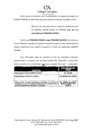 Olavo Barreto Viana, 104 sala 501, Moinhos de Vento 90570-070
+55 51 3061.5656 fax +55 51 3061.5655
www.callegariadvogados.com.br
Porto Alegre/R2S7
Outro ponto da denúncia vem fundamentado na seguinte passagem de
ALBERTO YOUSSEF quando refere que havia repasse de supostas vantagens ilícitas:
QUE, por isto, não sabe dizer se o valor foi abatido do valor
da QUEIROZ GALVÃO devido ao PARTIDO, pois isto era
controlado por FERNANDO SOARES;
Ocorre que FERNANDO SOARES, vulgo FERNANDO BAIANO, não consta no
rol de indivíduos inquiridos no presente inquérito, tampouco resta colacionado seu
suposto depoimento que poderia corroborar a versão do colaborador ALBERTO
YOUSSEF.
Essa informação pode ser extraída da lista de inquirições realizadas,
confeccionada no relatório final da Polícia Federal (fls. 1303---1305 – Volume 05).
Carece portanto, de corroboração a suposta acusação feita pelo colaborador:
 
