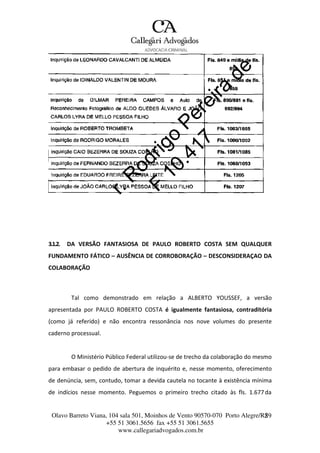 Olavo Barreto Viana, 104 sala 501, Moinhos de Vento 90570-070
+55 51 3061.5656 fax +55 51 3061.5655
www.callegariadvogados.com.br
Porto Alegre/R2S9
3.1.2. DA VERSÃO FANTASIOSA DE PAULO ROBERTO COSTA SEM QUALQUER
FUNDAMENTO FÁTICO – AUSÊNCIA DE CORROBORAÇÃO – DESCONSIDERAÇAO DA
COLABORAÇÃO
Tal como demonstrado em relação a ALBERTO YOUSSEF, a versão
apresentada por PAULO ROBERTO COSTA é igualmente fantasiosa, contraditória
(como já referido) e não encontra ressonância nos nove volumes do presente
caderno processual.
O Ministério Público Federal utilizou---se de trecho da colaboração do mesmo
para embasar o pedido de abertura de inquérito e, nesse momento, oferecimento
de denúncia, sem, contudo, tomar a devida cautela no tocante à existência mínima
de indícios nesse momento. Peguemos o primeiro trecho citado às fls. 1.677da
 