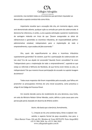 Olavo Barreto Viana, 104 sala 501, Moinhos de Vento 90570-070
+55 51 3061.5656 fax +55 51 3061.5655
www.callegariadvogados.com.br
Porto Alegre/RS3
consistente, mas também todas as circunstancias que permitam imputador ao
denunciado a suposta conduta tida como ilícita.
Importante ressaltar que a acusação não cita, em momento algum, como
será demonstrado adiante, qualquer ação ou omissão por parte do codenunciado. A
denúncia faz referencia, in verbis, a uma suposta solicitação e posterior recebimento
de vantagem indevida em troca de que “fossem asseguradas as obras de
infraestrutura e garantidos os incentivos tributários, de responsabilidade político---
administrativa estadual, indispensáveis para a implantação de todo o
empreendimento, o que acabou de fato ocorrendo.”
Ora, quais são especificamente as obras e incentivos tributários
supostamente garantidos? Se existem, qual foi a participação do codenunciado em
tais atos? Era de sua alçada tal concessão? Quando foram concedidos? Se eram
“indispensáveis para a implantação de todo o empreendimento”, supondo---se que
esteja se referindo à Refinaria do Nordeste, de que forma eram ilícitos os atos, se
indispensáveis? De que maneira houve participação do acusado na suposta lavagem
de dinheiro?
Todas essas respostas não foram respondidas pela acusação, que falhou em
preencher os pressupostos mínimos de uma inicial acusatória, como preceitua o
artigo 41 do Código de Processo Penal.
Em recente decisão acerca do recebimento de uma denúncia, essa Corte,
em voto do Ministro Relator Gilmar Mendes, assim, definiu a justa causa para uma
persecução penal, baseado em doutrina de Afrânio Jardim:
Assim, não basta que a denúncia, formalmente,
‘(...) impute ao réu uma conduta típica, ilícita e culpável. Isto
satisfaz o aspecto formal da peça acusatória, mas para o
 