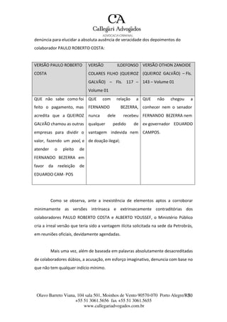 Olavo Barreto Viana, 104 sala 501, Moinhos de Vento 90570-070
+55 51 3061.5656 fax +55 51 3061.5655
www.callegariadvogados.com.br
Porto Alegre/R3S0
denúncia para elucidar a absoluta ausência de veracidade dos depoimentos do
colaborador PAULO ROBERTO COSTA:
VERSÃO PAULO ROBERTO
COSTA
VERSÃO ILDEFONSO
COLARES FILHO (QUEIROZ
GALVÃO) – Fls. 117 –
Volume 01
VERSÃO OTHON ZANOIDE
(QUEIROZ GALVÃO) – Fls.
143 – Volume 01
QUE não sabe como foi QUE com relação a QUE não chegou a
feito o pagamento, mas FERNANDO BEZERRA, conhecer nem o senador
acredita que a QUEIROZ nunca dele recebeu FERNANDO BEZERRA nem
GALVÃO chamou as outras qualquer pedido de ex---governador EDUARDO
empresas para dividir o vantagem indevida nem CAMPOS.
valor, fazendo um pool, e de doação ilegal;
atender o pleito de
FERNANDO BEZERRA em
favor da reeleição de
EDUARDO CAM--- POS
Como se observa, ante a inexistência de elementos aptos a corroborar
minimamente as versões intrínseca e extrinsecamente contraditórias dos
colaboradores PAULO ROBERTO COSTA e ALBERTO YOUSSEF, o Ministério Público
cria a irreal versão que teria sido a vantagem ilícita solicitada na sede da Petrobrás,
em reuniões oficiais, devidamente agendadas.
Mais uma vez, além de baseada em palavras absolutamente desacreditadas
de colaboradores dúbios, a acusação, em esforço imaginativo, denuncia com base no
que não tem qualquer indício mínimo.
 