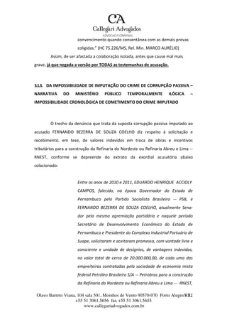 Olavo Barreto Viana, 104 sala 501, Moinhos de Vento 90570-070
+55 51 3061.5656 fax +55 51 3061.5655
www.callegariadvogados.com.br
Porto Alegre/R3S2
convencimento quando consentânea com as demais provas
coligidas.” (HC 75.226/MS, Rel. Min. MARCO AURÉLIO)
Assim, de ser afastada a colaboração isolada, antes que cause mal mais
grave, já que negada a versão por TODAS as testemunhas de acusação.
3.1.3. DA IMPOSSIBILIDADE DE IMPUTAÇÃO DO CRIME DE CORRUPÇÃO PASSIVA –
NARRATIVA DO MINISTÉRIO PÚBLICO TEMPORALMENTE ILÓGICA –
IMPOSSIBILIDADE CRONOLÓGICA DE COMETIMENTO DO CRIME IMPUTADO
O trecho da denúncia que trata da suposta corrupção passiva imputado ao
acusado FERNANDO BEZERRA DE SOUZA COELHO diz respeito à solicitação e
recebimento, em tese, de valores indevidos em troca de obras e incentivos
tributários para a construção da Refinaria do Nordeste ou Refinaria Abreu e Lima ---
RNEST, conforme se depreende do extrato da exordial acusatória abaixo
colacionado:
Entre os anos de 2010 e 2011, EDUARDO HENRIQUE ACCIOLY
CAMPOS, falecido, na época Governador do Estado de
Pernambuco pelo Partido Socialista Brasileiro --- PSB, e
FERNANDO BEZERRA DE SOUZA COELHO, atualmente Sena---
dor pela mesma agremiação partidária e naquele período
Secretário de Desenvolvimento Econômico do Estado de
Pernambuco e Presidente do Complexo Industrial Portuário de
Suape, solicitaram e aceitaram promessa, com vontade livre e
consciente e unidade de desígnios, de vantagens indevidas,
no valor total de cerca de 20.000.000,00, de cada uma das
empreiteiras contratadas pela sociedade de economia mista
federal Petróleo Brasileiro S/A --- Petrobras para a construção
da Refinaria do Nordeste ou Refinaria Abreu e Lima --- RNEST,
 