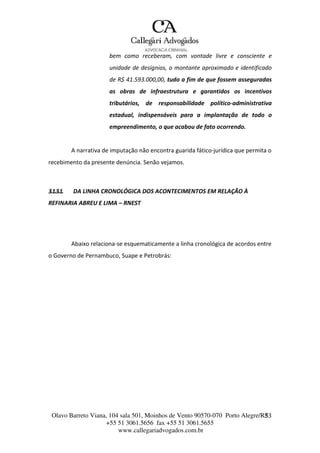 Olavo Barreto Viana, 104 sala 501, Moinhos de Vento 90570-070
+55 51 3061.5656 fax +55 51 3061.5655
www.callegariadvogados.com.br
Porto Alegre/R3S3
bem como receberam, com vontade livre e consciente e
unidade de desígnios, o montante aproximado e identificado
de R$ 41.593.000,00, tudo a fim de que fossem asseguradas
as obras de infraestrutura e garantidos os incentivos
tributários, de responsabilidade político---administrativa
estadual, indispensáveis para a implantação de todo o
empreendimento, o que acabou de fato ocorrendo.
A narrativa de imputação não encontra guarida fático---jurídica que permita o
recebimento da presente denúncia. Senão vejamos.
3.1.3.1. DA LINHA CRONOLÓGICA DOS ACONTECIMENTOS EM RELAÇÃO À
REFINARIA ABREU E LIMA – RNEST
Abaixo relaciona---se esquematicamente a linha cronológica de acordos entre
o Governo de Pernambuco, Suape e Petrobrás:
 